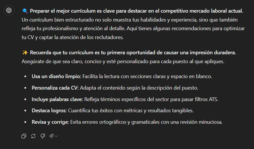 ???? Preparar el mejor currículum es clave para destacar en el competitivo mercado laboral actual. Un currículum bien estructurado no solo muestra tus habilidades y experiencia, sino que también refleja tu profesionalismo y atención al detalle. Aquí tienes algunas recomendaciones para optimizar tu CV y captar la atención de los reclutadores.

✨ Recuerda que tu currículum es tu primera oportunidad de causar una impresión duradera. Asegúrate de que sea claro, conciso y esté personalizado para cada puesto al que apliques.

Usa un diseño limpio: Facilita la lectura con secciones claras y espacio en blanco.
Personaliza cada CV: Adapta el contenido según la descripción del puesto.
Incluye palabras clave: Refleja términos específicos del sector para pasar filtros ATS.
Destaca logros: Cuantifica tus éxitos con métricas y resultados tangibles.
Revisa y corrige: Evita errores ortográficos y gramaticales con una revisión minuciosa.